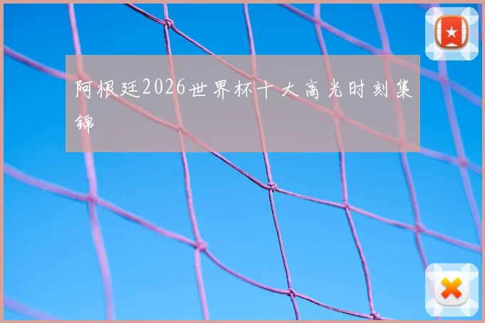 阿根廷2026世界杯十大高光时刻集锦