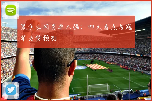 聚焦法网男单八强：四大看点与冠军走势预测