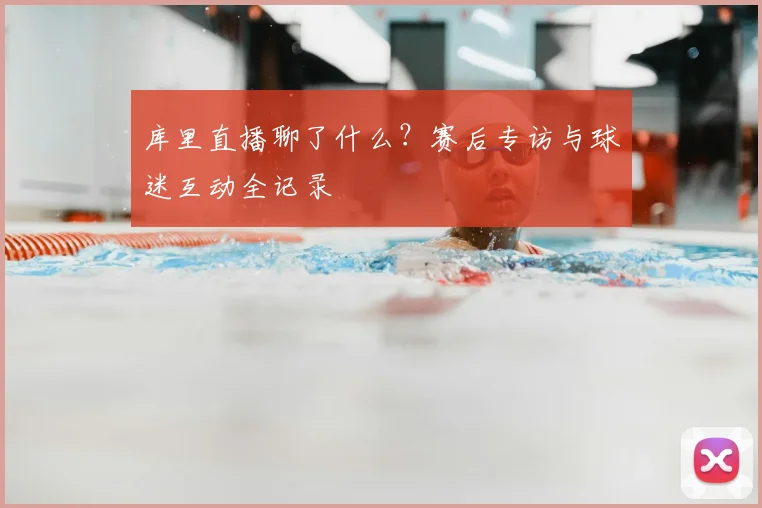 库里直播聊了什么？赛后专访与球迷互动全记录
