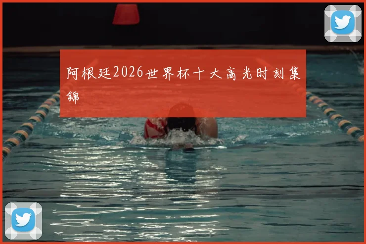 阿根廷2026世界杯十大高光时刻集锦