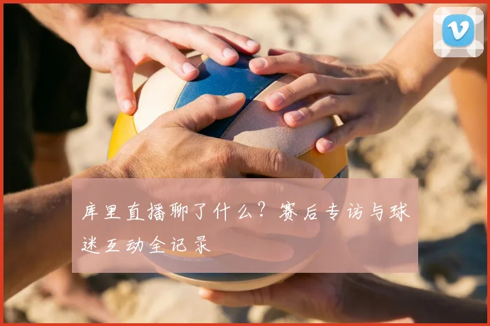 库里直播聊了什么？赛后专访与球迷互动全记录