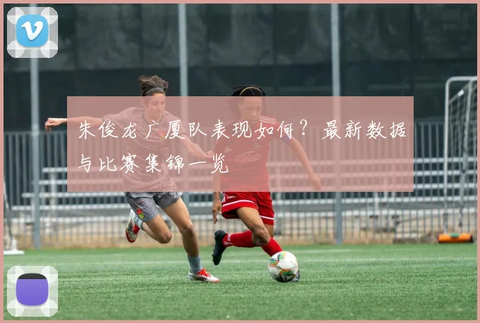 朱俊龙广厦队表现如何？最新数据与比赛集锦一览