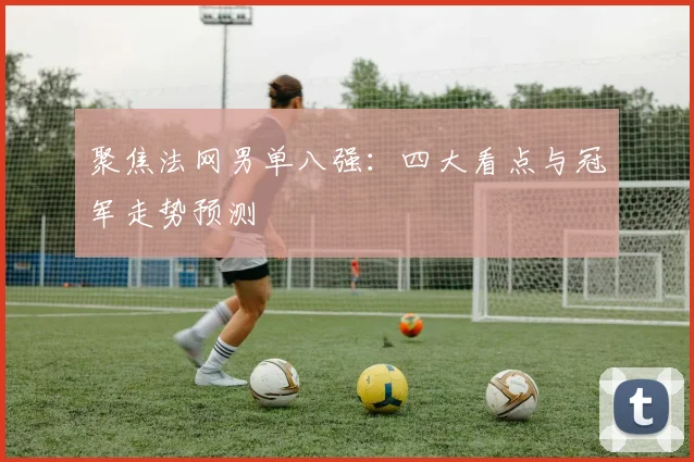 聚焦法网男单八强：四大看点与冠军走势预测