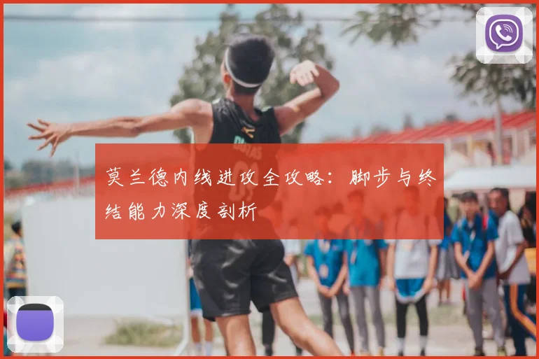 莫兰德内线进攻全攻略：脚步与终结能力深度剖析